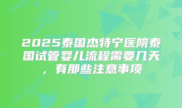 2025泰国杰特宁医院泰国试管婴儿流程需要几天，有那些注意事项
