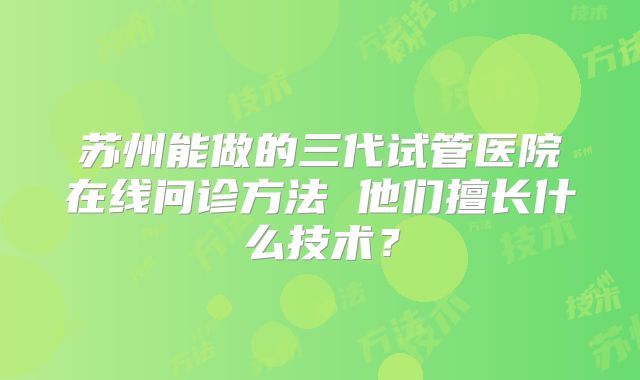 苏州能做的三代试管医院在线问诊方法 他们擅长什么技术？