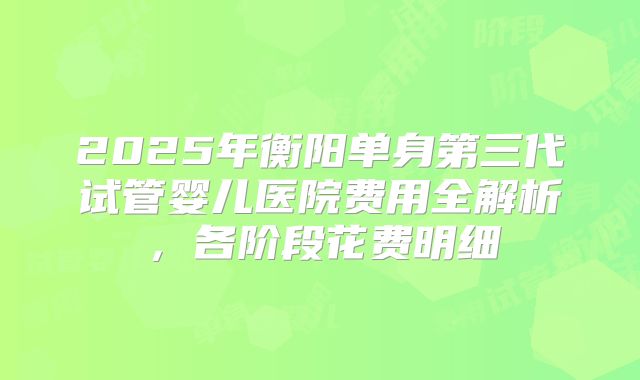 2025年衡阳单身第三代试管婴儿医院费用全解析，各阶段花费明细