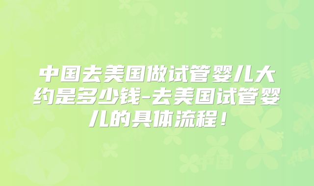 中国去美国做试管婴儿大约是多少钱-去美国试管婴儿的具体流程！