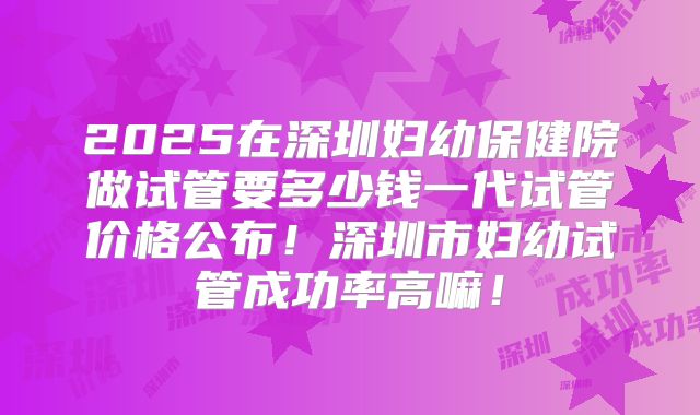 2025在深圳妇幼保健院做试管要多少钱一代试管价格公布！深圳市妇幼试管成功率高嘛！