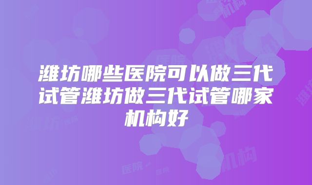 潍坊哪些医院可以做三代试管潍坊做三代试管哪家机构好