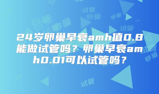 24岁卵巢早衰amh值0.8能做试管吗？卵巢早衰amh0.01可以试管吗？