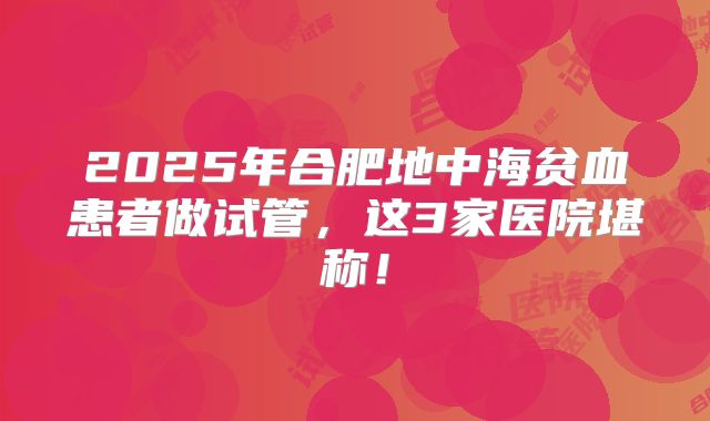 2025年合肥地中海贫血患者做试管，这3家医院堪称！
