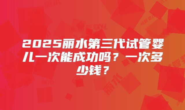 2025丽水第三代试管婴儿一次能成功吗？一次多少钱？