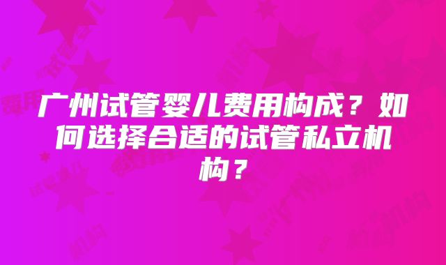广州试管婴儿费用构成？如何选择合适的试管私立机构？
