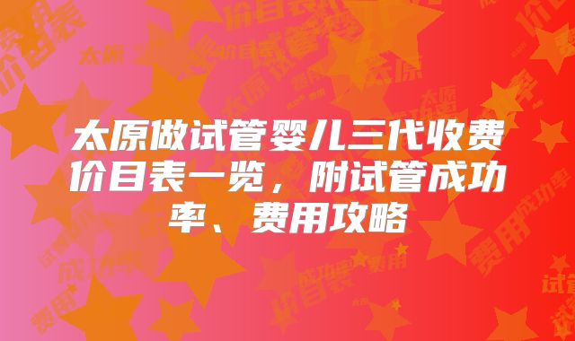 太原做试管婴儿三代收费价目表一览,附试管成功率、费用攻略