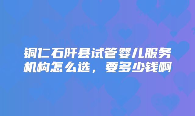 铜仁石阡县试管婴儿服务机构怎么选，要多少钱啊