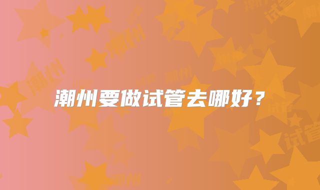 潮州要做试管去哪好？