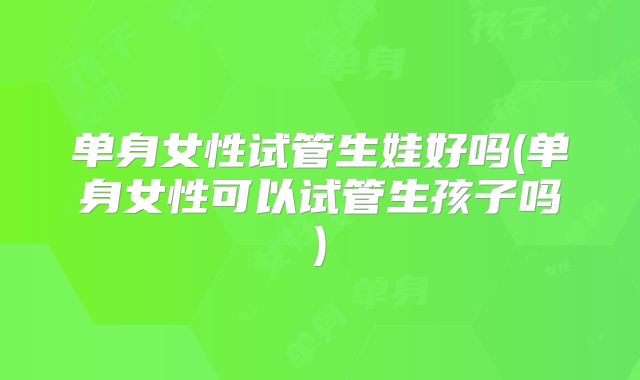 单身女性试管生娃好吗(单身女性可以试管生孩子吗)