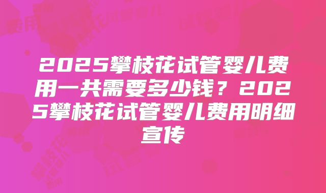 2025攀枝花试管婴儿费用一共需要多少钱？2025攀枝花试管婴儿费用明细宣传