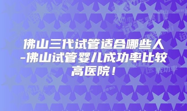 佛山三代试管适合哪些人-佛山试管婴儿成功率比较高医院!