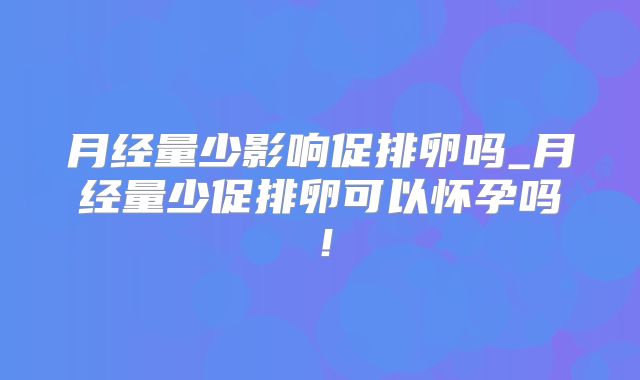 月经量少影响促排卵吗_月经量少促排卵可以怀孕吗！