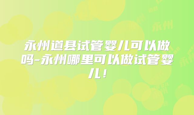 永州道县试管婴儿可以做吗-永州哪里可以做试管婴儿！