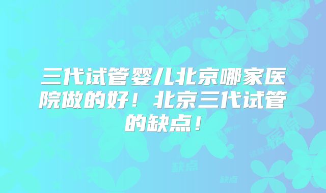 三代试管婴儿北京哪家医院做的好！北京三代试管的缺点！