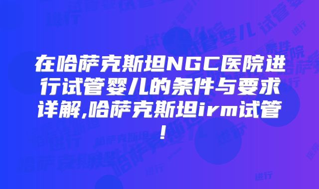 在哈萨克斯坦NGC医院进行试管婴儿的条件与要求详解,哈萨克斯坦irm试管！