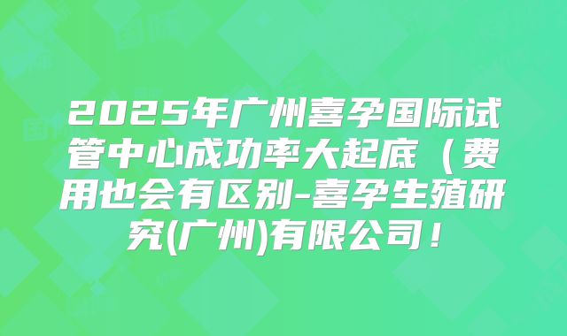 2025年广州喜孕国际试管中心成功率大起底（费用也会有区别-喜孕生殖研究(广州)有限公司！