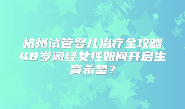 杭州试管婴儿治疗全攻略48岁闭经女性如何开启生育希望？