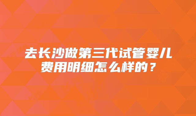 去长沙做第三代试管婴儿费用明细怎么样的？