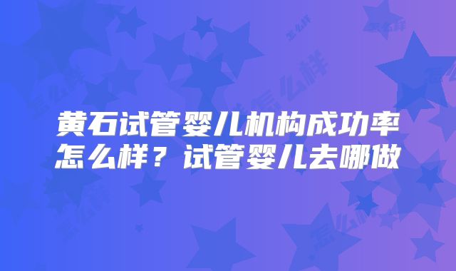 黄石试管婴儿机构成功率怎么样？试管婴儿去哪做