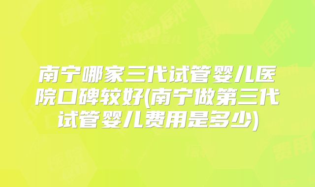 南宁哪家三代试管婴儿医院口碑较好(南宁做第三代试管婴儿费用是多少)