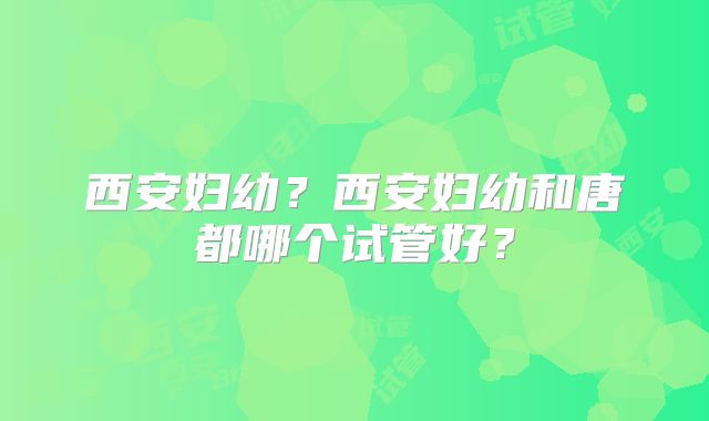 西安妇幼？西安妇幼和唐都哪个试管好？