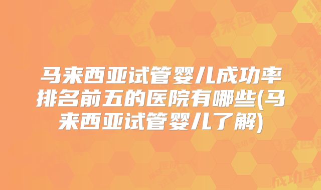 马来西亚试管婴儿成功率排名前五的医院有哪些(马来西亚试管婴儿了解)