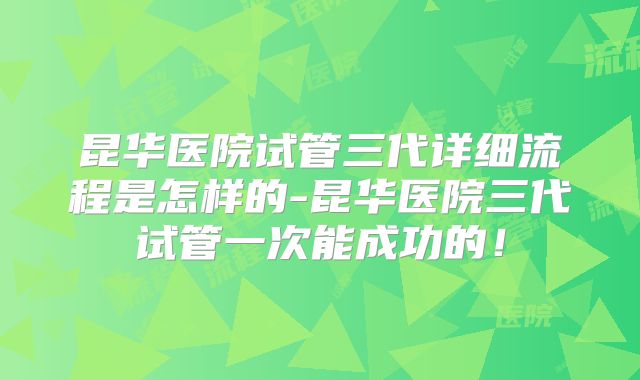 昆华医院试管三代详细流程是怎样的-昆华医院三代试管一次能成功的！