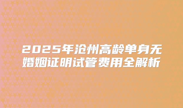 2025年沧州高龄单身无婚姻证明试管费用全解析