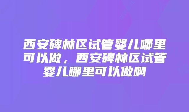 西安碑林区试管婴儿哪里可以做，西安碑林区试管婴儿哪里可以做啊