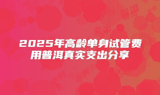 2025年高龄单身试管费用普洱真实支出分享