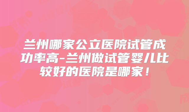 兰州哪家公立医院试管成功率高-兰州做试管婴儿比较好的医院是哪家!