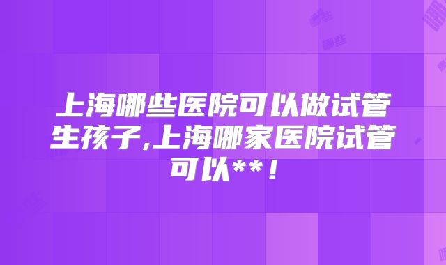上海哪些医院可以做试管生孩子,上海哪家医院试管可以**！