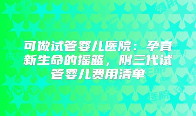 可做试管婴儿医院：孕育新生命的摇篮，附三代试管婴儿费用清单