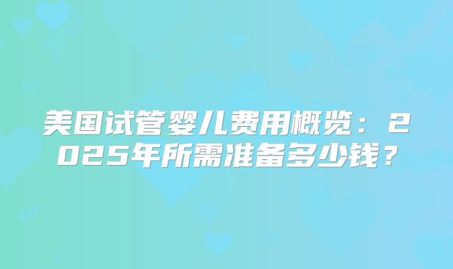 美国试管婴儿费用概览：2025年所需准备多少钱？