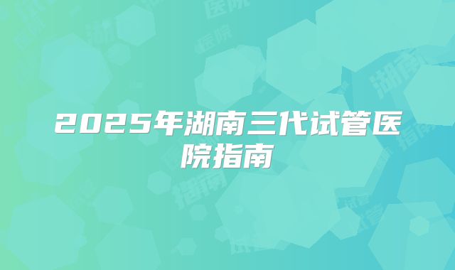 2025年湖南三代试管医院指南