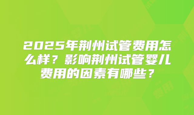 2025年荆州试管费用怎么样？影响荆州试管婴儿费用的因素有哪些？