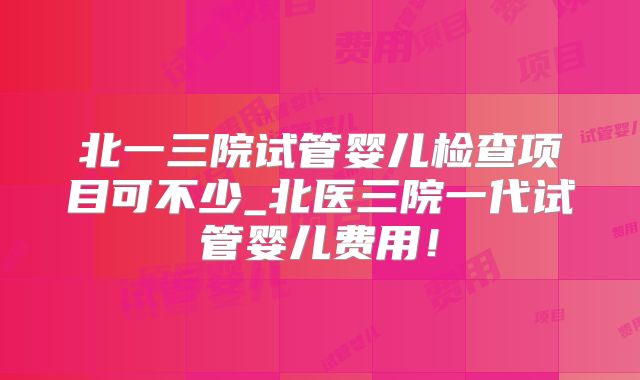 北一三院试管婴儿检查项目可不少_北医三院一代试管婴儿费用！