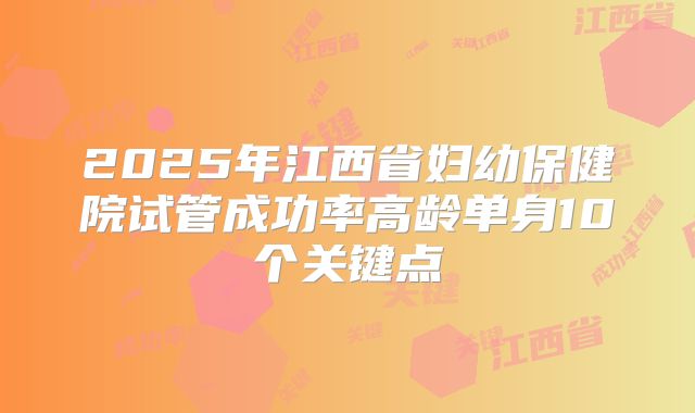2025年江西省妇幼保健院试管成功率高龄单身10个关键点