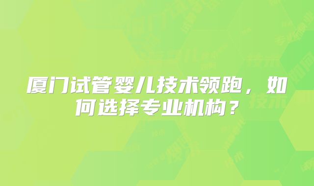 厦门试管婴儿技术领跑，如何选择专业机构？