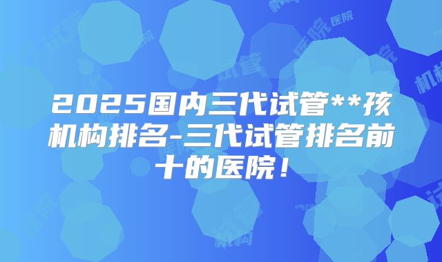 2025国内三代试管**孩机构排名-三代试管排名前十的医院!