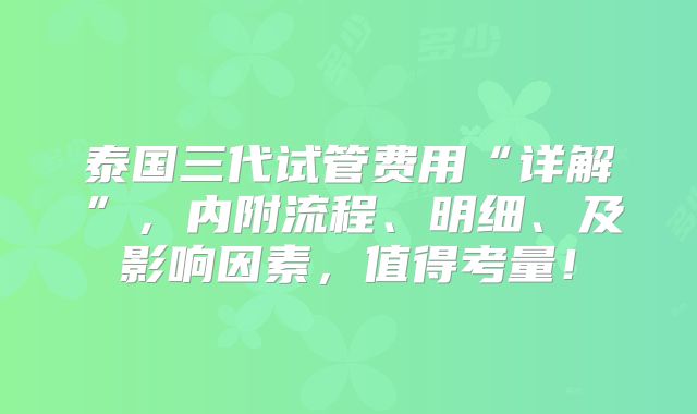 泰国三代试管费用“详解”，内附流程、明细、及影响因素，值得考量！