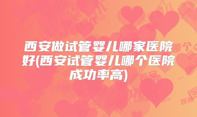 西安做试管婴儿哪家医院好(西安试管婴儿哪个医院成功率高)