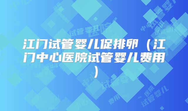 江门试管婴儿促排卵(江门中心医院试管婴儿费用)