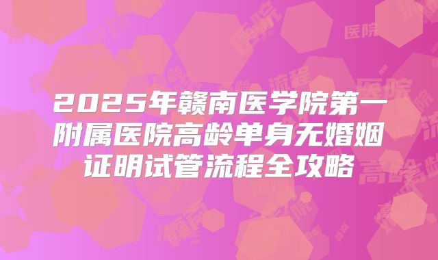 2025年赣南医学院第一附属医院高龄单身无婚姻证明试管流程全攻略