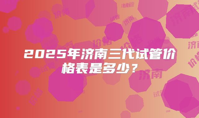 2025年济南三代试管价格表是多少？
