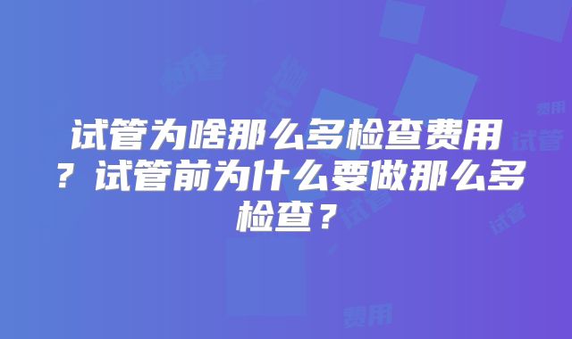 试管为啥那么多检查费用？试管前为什么要做那么多检查？