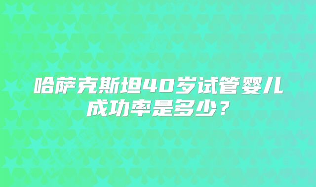 哈萨克斯坦40岁试管婴儿成功率是多少？