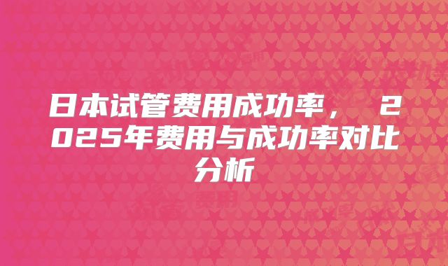 日本试管费用成功率， 2025年费用与成功率对比分析