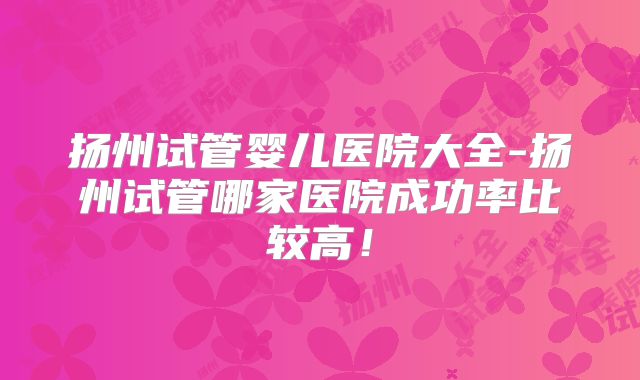 扬州试管婴儿医院大全-扬州试管哪家医院成功率比较高！